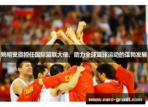 姚明受邀担任国际篮联大使，助力全球篮球运动的蓬勃发展